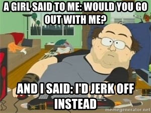 a-girl-said-to-me-would-you-go-out-with-me-and-i-said-id-jerk-off-instead.jpg
